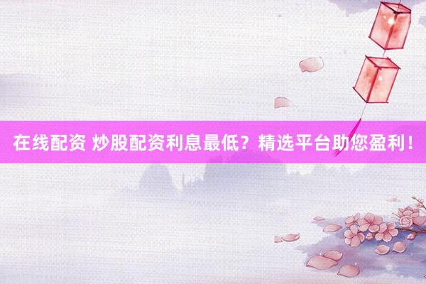 在线配资 炒股配资利息最低？精选平台助您盈利！