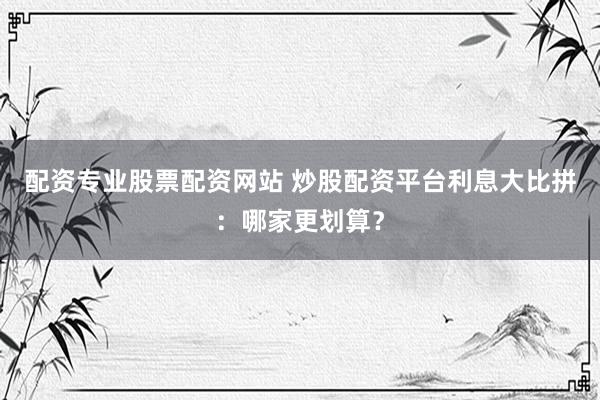 配资专业股票配资网站 炒股配资平台利息大比拼：哪家更划算？