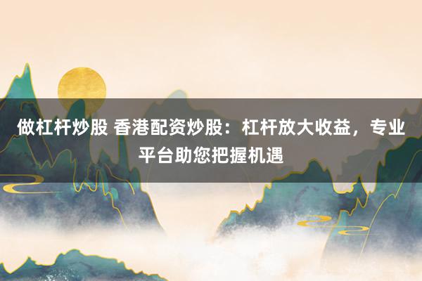 做杠杆炒股 香港配资炒股：杠杆放大收益，专业平台助您把握机遇