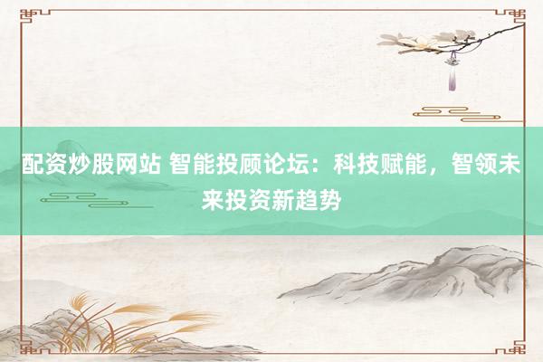配资炒股网站 智能投顾论坛：科技赋能，智领未来投资新趋势