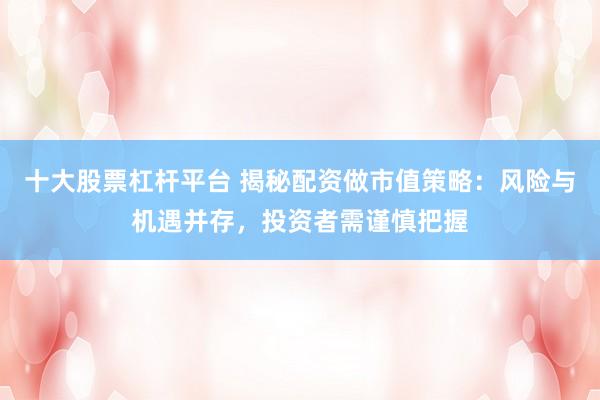 十大股票杠杆平台 揭秘配资做市值策略：风险与机遇并存，投资者需谨慎把握