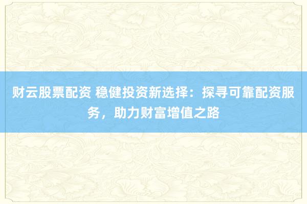 财云股票配资 稳健投资新选择：探寻可靠配资服务，助力财富增值之路