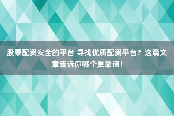 股票配资安全的平台 寻找优质配资平台？这篇文章告诉你哪个更靠谱！