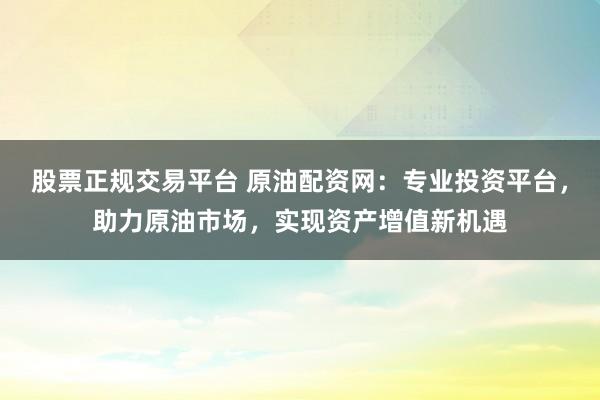股票正规交易平台 原油配资网：专业投资平台，助力原油市场，实现资产增值新机遇