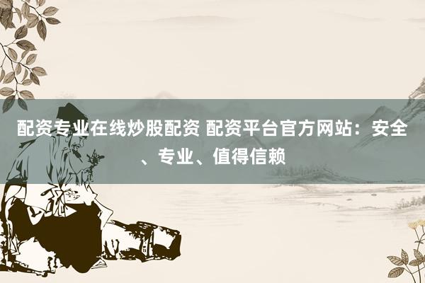 配资专业在线炒股配资 配资平台官方网站：安全、专业、值得信赖