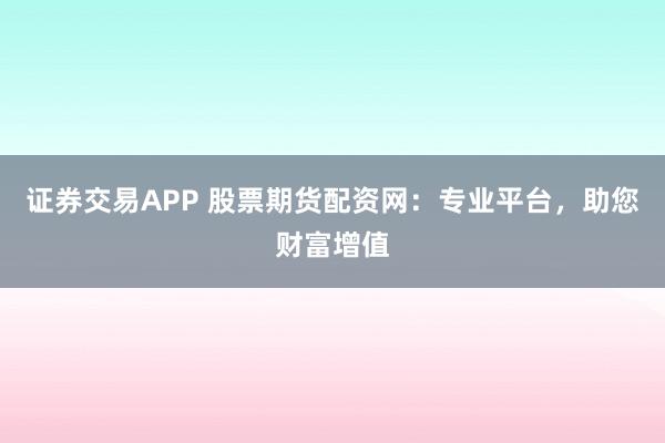 证券交易APP 股票期货配资网：专业平台，助您财富增值