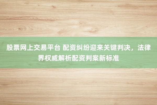 股票网上交易平台 配资纠纷迎来关键判决，法律界权威解析配资判案新标准