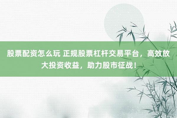 股票配资怎么玩 正规股票杠杆交易平台，高效放大投资收益，助力股市征战！