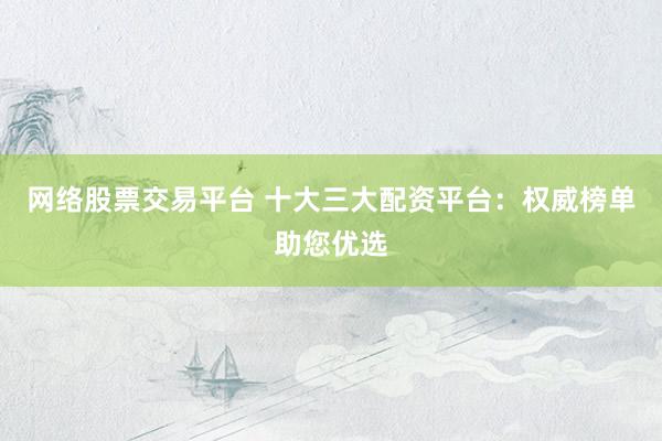 网络股票交易平台 十大三大配资平台：权威榜单助您优选