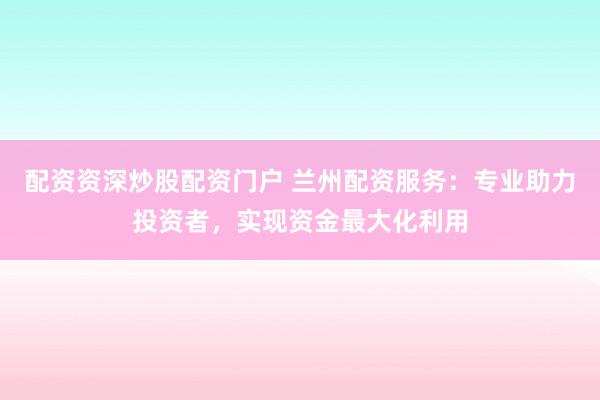 配资资深炒股配资门户 兰州配资服务：专业助力投资者，实现资金最大化利用