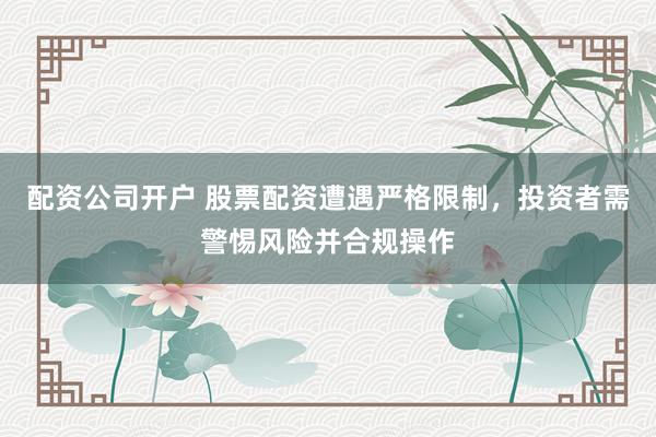 配资公司开户 股票配资遭遇严格限制，投资者需警惕风险并合规操作