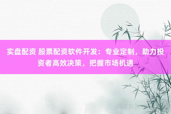 实盘配资 股票配资软件开发：专业定制，助力投资者高效决策，把握市场机遇