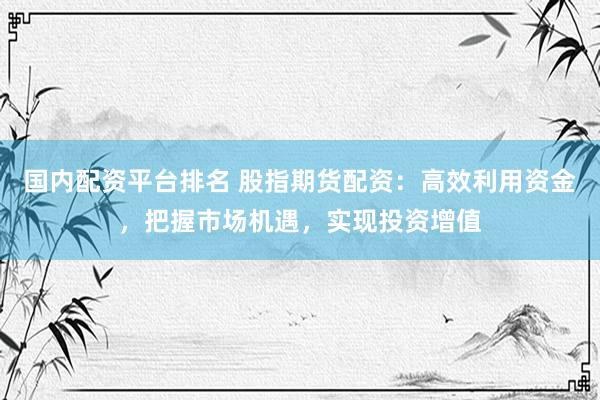 国内配资平台排名 股指期货配资：高效利用资金，把握市场机遇，实现投资增值