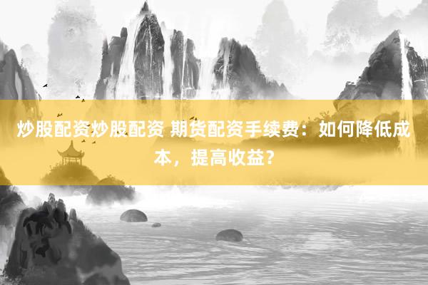 炒股配资炒股配资 期货配资手续费：如何降低成本，提高收益？