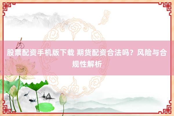 股票配资手机版下载 期货配资合法吗？风险与合规性解析