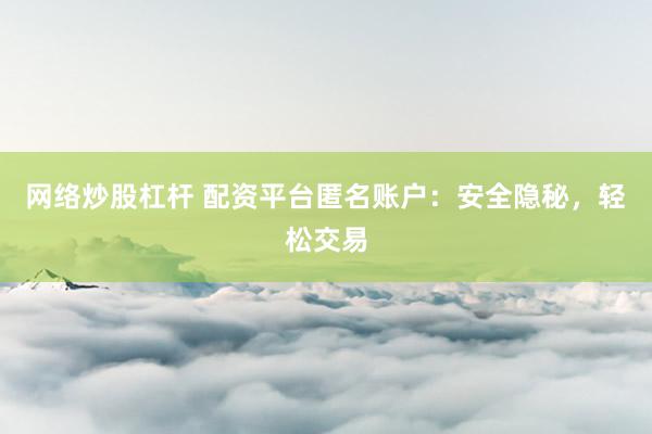 网络炒股杠杆 配资平台匿名账户：安全隐秘，轻松交易