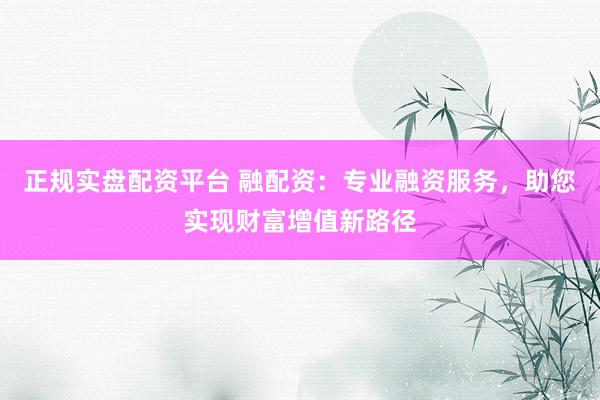 正规实盘配资平台 融配资：专业融资服务，助您实现财富增值新路径
