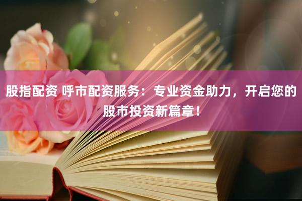 股指配资 呼市配资服务：专业资金助力，开启您的股市投资新篇章！
