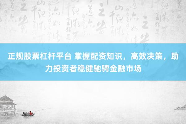 正规股票杠杆平台 掌握配资知识，高效决策，助力投资者稳健驰骋金融市场