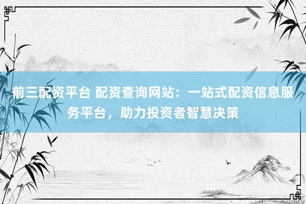 前三配资平台 配资查询网站：一站式配资信息服务平台，助力投资者智慧决策