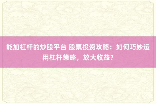 能加杠杆的炒股平台 股票投资攻略：如何巧妙运用杠杆策略，放大收益？