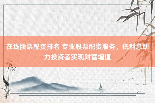 在线股票配资排名 专业股票配资服务，低利息助力投资者实现财富增值