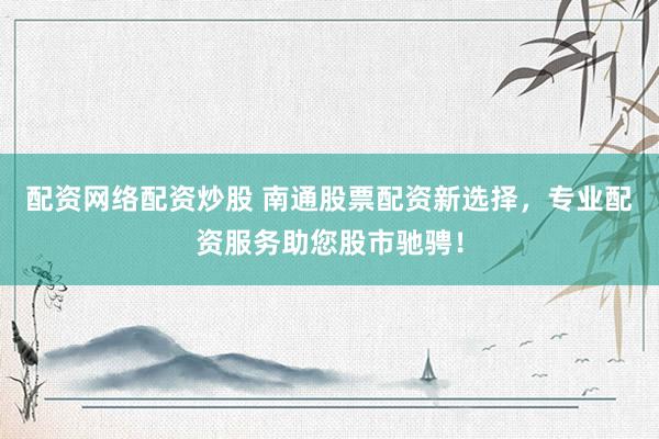 配资网络配资炒股 南通股票配资新选择，专业配资服务助您股市驰骋！