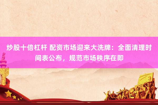 炒股十倍杠杆 配资市场迎来大洗牌：全面清理时间表公布，规范市场秩序在即