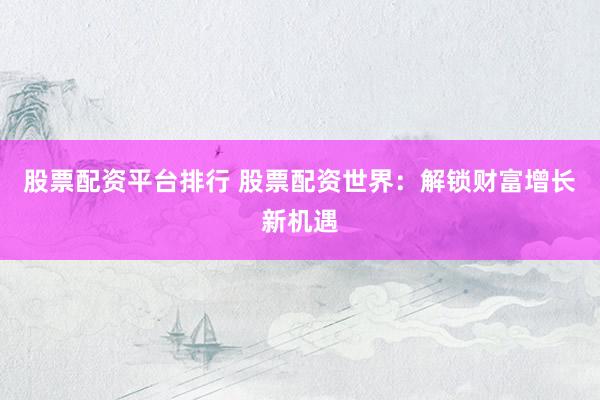 股票配资平台排行 股票配资世界：解锁财富增长新机遇