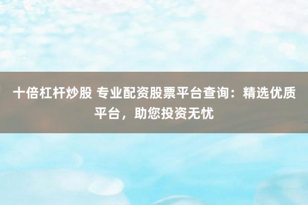 十倍杠杆炒股 专业配资股票平台查询：精选优质平台，助您投资无忧