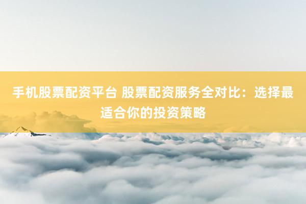 手机股票配资平台 股票配资服务全对比：选择最适合你的投资策略