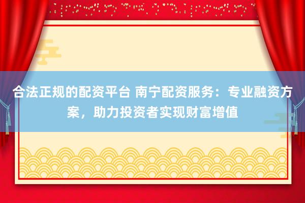 合法正规的配资平台 南宁配资服务：专业融资方案，助力投资者实现财富增值