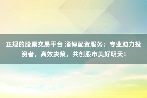 正规的股票交易平台 淄博配资服务：专业助力投资者，高效决策，共创股市美好明天！
