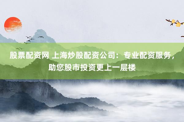 股票配资网 上海炒股配资公司：专业配资服务，助您股市投资更上一层楼