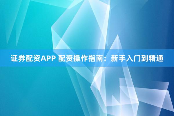 证券配资APP 配资操作指南：新手入门到精通