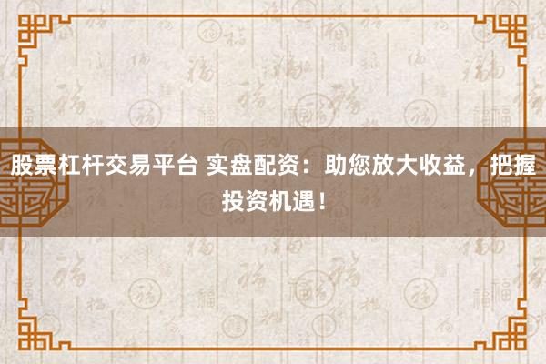 股票杠杆交易平台 实盘配资：助您放大收益，把握投资机遇！