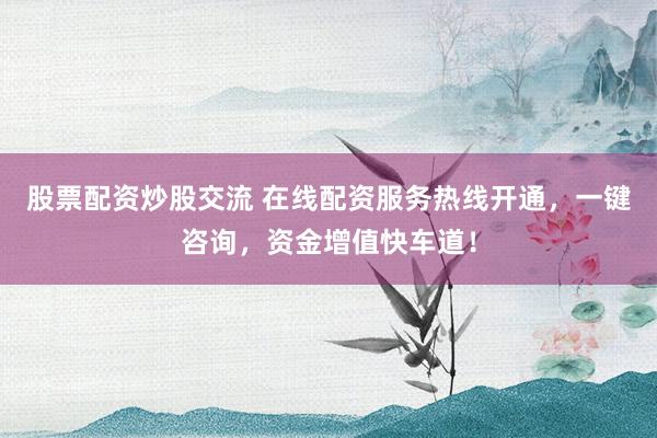 股票配资炒股交流 在线配资服务热线开通，一键咨询，资金增值快车道！