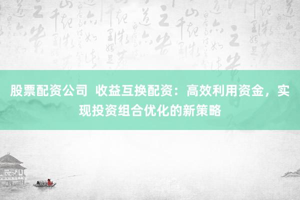 股票配资公司  收益互换配资：高效利用资金，实现投资组合优化的新策略