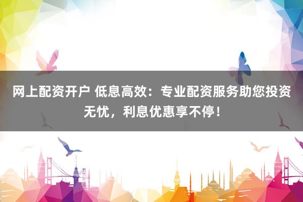 网上配资开户 低息高效：专业配资服务助您投资无忧，利息优惠享不停！