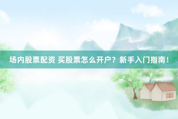 场内股票配资 买股票怎么开户？新手入门指南！