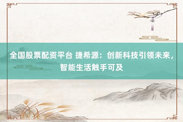 全国股票配资平台 捷希源：创新科技引领未来，智能生活触手可及