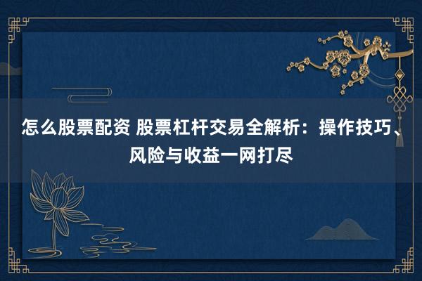 怎么股票配资 股票杠杆交易全解析：操作技巧、风险与收益一网打尽
