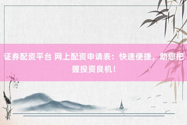 证券配资平台 网上配资申请表：快速便捷，助您把握投资良机！