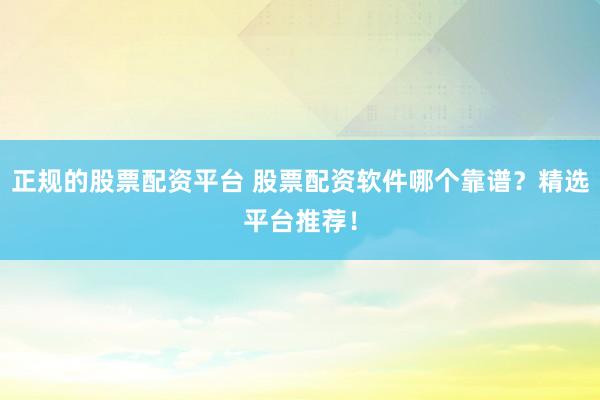 正规的股票配资平台 股票配资软件哪个靠谱？精选平台推荐！