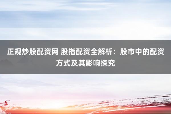 正规炒股配资网 股指配资全解析：股市中的配资方式及其影响探究