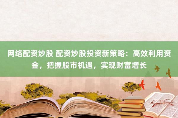 网络配资炒股 配资炒股投资新策略：高效利用资金，把握股市机遇，实现财富增长