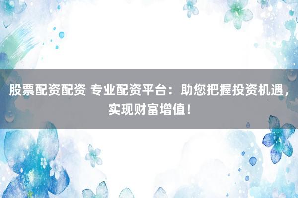股票配资配资 专业配资平台：助您把握投资机遇，实现财富增值！