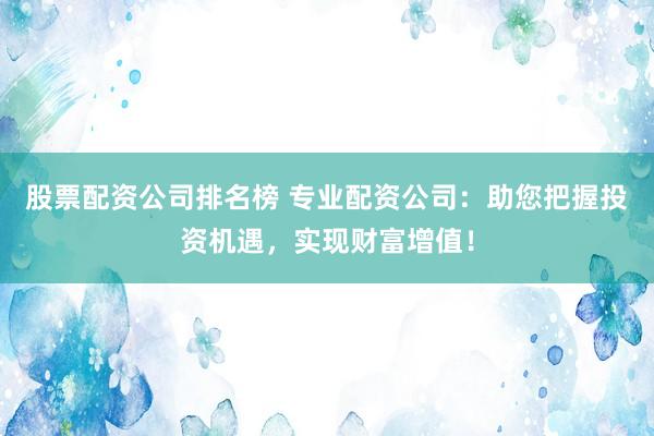股票配资公司排名榜 专业配资公司：助您把握投资机遇，实现财富增值！