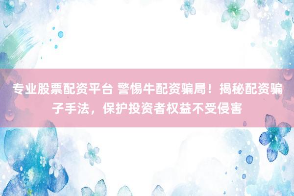 专业股票配资平台 警惕牛配资骗局！揭秘配资骗子手法，保护投资者权益不受侵害