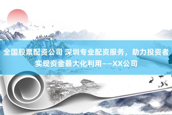 全国股票配资公司 深圳专业配资服务，助力投资者实现资金最大化利用——XX公司